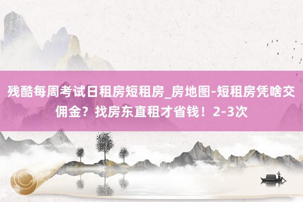 残酷每周考试日租房短租房_房地图-短租房凭啥交佣金?找房东直租才省钱!2-3次